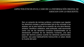 ASPECTOS ÉTICOS EN EL CASO DE LA INFORMACIÓN DIGITAL SE 
ASOCIAN CON LO SIGUIENTE: 
Son un conjunto de normas jurídicos y principios que regulan 
los derechos morales y patrimoniales que la ley concede a los 
autores, por el solo hecho de la creación de una obra literaria, 
artística, científica o didáctica, esté publicada, está reconocido 
como uno de los derechos humanos fundamentales en la 
declaración universal de los derechos humanos, una obra 
pasa del dominio publica cuando los derechos patrimoniales 
expiran, eso pasa habitualmente transcurrido un plazo desde 
la muerte del autor 
 