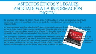 ASPECTOS ÉTICOS Y LEGALES 
ASOCIADOS A LA INFORMACIÓN 
DIGITAL 
 La seguridad informática, no sólo en México sino a nivel mundial, es uno de los temas que mayor auge 
comienza a tener en la actualidad, visto ya sea desde las necesidades de promoverla así como de 
implementarla. 
 Lo anterior atiende a centrar esta disertación en una premisa importante: la seguridad informática no implica 
en forma única y específica a Internet, la seguridad informática se refiere a todo lo que hace referencia a la 
preservación, respeto y buen manejo de la información. Para ello, es de vital importancia aclarar que el valor 
protegido, tanto tangible como intangible, será siempre la información. 
 Son un conjunto de normas jurídicas y principios que regulan los derechos morales y patrimoniales que la ley 
concede a los autores, por el solo hecho de la creación de una obra literaria, artística, científica o didáctica, 
esté publicada. Está reconocido como uno de los derechos humanos fundamentales en la Declaración Universal 
de los Derechos Humanos. Una obra pasa al dominio público cuando los derechos patrimoniales han expirado. 
Esto sucede habitualmente trascurrido un plazo desde la muerte del autor. 
 