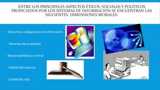 ENTRE LOS PRINCIPALES ASPECTOS ÉTICOS, SOCIALES Y POLÍTICOS 
PROPICIADOS POR LOS SISTEMAS DE INFORMACIÓN SE ENCUENTRAN LAS 
SIGUIENTES DIMENSIONES MORALES: 
 Derechos y obligaciones de información. 
 Derechos de propiedad. 
 Responsabilidad y control. 
 Calidad del sistema. 
 Calidad de vida. 
 