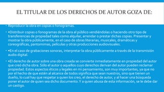EL TITULAR DE LOS DERECHOS DE AUTOR GOZA DE: 
 Reproducir la obra en copias o fonogramas. 
 •Distribuir copias o fonogramas de la obra al público vendiéndolas o haciendo otro tipo de 
transferencias de propiedad tales como alquilar, arrendar o prestar dichas copias. Presentar y 
mostrar la obra públicamente, en el caso de obras literarias, musicales, dramáticas y 
coreográficas, pantomimas, películas y otras producciones audiovisuales. 
 •En el caso de grabaciones sonoras, interpretar la obra públicamente a través de la transmisión 
audio digital. 
 •El derecho de autor sobre una obra creada se convierte inmediatamente en propiedad del autor 
que creó dicha obra. Sólo el autor o aquellos cuyo derechos derivan del autor pueden reclamar 
propiedad. Estos aspectos éticos y legales en mi pensamiento, son muy importantes, ya que no 
por el hecho de que estén al alcance de todos significa que sean nuestros, sino que tienen un 
dueño, lo cual hay que respetar a quien los creo, el derecho de autor, y al hacer una búsqueda 
poner el autor de quien sea dicho documento. Y a quien abusa de esta información, se le debe dar 
un castigo. 
 