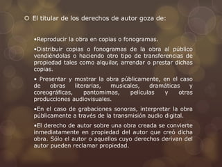  El titular de los derechos de autor goza de: 
•Reproducir la obra en copias o fonogramas. 
•Distribuir copias o fonogramas de la obra al público 
vendiéndolas o haciendo otro tipo de transferencias de 
propiedad tales como alquilar, arrendar o prestar dichas 
copias. 
• Presentar y mostrar la obra públicamente, en el caso 
de obras literarias, musicales, dramáticas y 
coreográficas, pantomimas, películas y otras 
producciones audiovisuales. 
•En el caso de grabaciones sonoras, interpretar la obra 
públicamente a través de la transmisión audio digital. 
•El derecho de autor sobre una obra creada se convierte 
inmediatamente en propiedad del autor que creó dicha 
obra. Sólo el autor o aquellos cuyo derechos derivan del 
autor pueden reclamar propiedad. 
 
