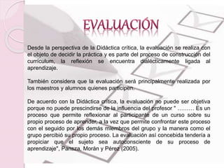 Desde la perspectiva de la Didáctica crítica, la evaluación se realiza con 
el objeto de decidir la práctica y es parte del proceso de construcción del 
currículum, la reflexión se encuentra dialécticamente ligada al 
aprendizaje. 
También considera que la evaluación será principalmente realizada por 
los maestros y alumnos quienes participen. 
De acuerdo con la Didáctica crítica, la evaluación no puede ser objetiva 
porque no puede prescindirse de la influencia del profesor " ……… Es un 
proceso que permite reflexionar al participante de un curso sobre su 
propio proceso de aprender, a la vez que permite confrontar este proceso 
con el seguido por los demás miembros del grupo y la manera como el 
grupo percibió su propio proceso. La evaluación así concebida tendería a 
propiciar que el sujeto sea autoconsciente de su proceso de 
aprendizaje", Pansza, Morán y Pérez (2005). 
 