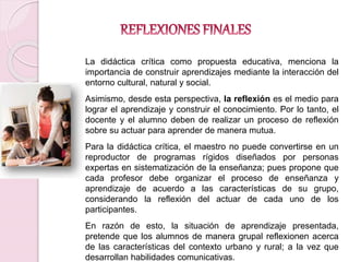 La didáctica crítica como propuesta educativa, menciona la 
importancia de construir aprendizajes mediante la interacción del 
entorno cultural, natural y social. 
Asimismo, desde esta perspectiva, la reflexión es el medio para 
lograr el aprendizaje y construir el conocimiento. Por lo tanto, el 
docente y el alumno deben de realizar un proceso de reflexión 
sobre su actuar para aprender de manera mutua. 
Para la didáctica crítica, el maestro no puede convertirse en un 
reproductor de programas rígidos diseñados por personas 
expertas en sistematización de la enseñanza; pues propone que 
cada profesor debe organizar el proceso de enseñanza y 
aprendizaje de acuerdo a las características de su grupo, 
considerando la reflexión del actuar de cada uno de los 
participantes. 
En razón de esto, la situación de aprendizaje presentada, 
pretende que los alumnos de manera grupal reflexionen acerca 
de las características del contexto urbano y rural; a la vez que 
desarrollan habilidades comunicativas. 
 