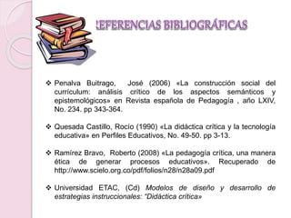  Penalva Buitrago, José (2006) «La construcción social del 
currículum: análisis crítico de los aspectos semánticos y 
epistemológicos» en Revista española de Pedagogía , año LXIV, 
No. 234. pp 343-364. 
 Quesada Castillo, Rocío (1990) «La didáctica crítica y la tecnología 
educativa» en Perfiles Educativos, No. 49-50. pp 3-13. 
 Ramírez Bravo, Roberto (2008) «La pedagogía crítica, una manera 
ética de generar procesos educativos». Recuperado de 
http://www.scielo.org.co/pdf/folios/n28/n28a09.pdf 
 Universidad ETAC, (Cd) Modelos de diseño y desarrollo de 
estrategias instruccionales: “Didáctica crítica» 
