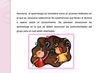 Asimismo, el aprendizaje se considera como un proceso dialectico en 
el que es necesario seleccionar las experiencias que lleven al alumno 
a operar sobre el conocimiento. Se plantean situaciones de 
aprendizaje en la que se deben reconocer las particularidades del 
grupo para el cual están diseñadas. 
 