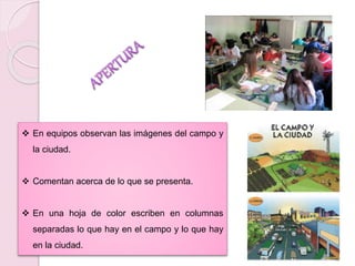  En equipos observan las imágenes del campo y 
la ciudad. 
 Comentan acerca de lo que se presenta. 
 En una hoja de color escriben en columnas 
separadas lo que hay en el campo y lo que hay 
en la ciudad. 
 