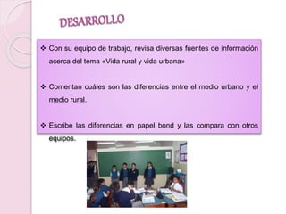  Con su equipo de trabajo, revisa diversas fuentes de información 
acerca del tema «Vida rural y vida urbana» 
 Comentan cuáles son las diferencias entre el medio urbano y el 
medio rural. 
 Escribe las diferencias en papel bond y las compara con otros 
equipos. 
 