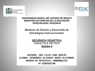 UNIVERSIDAD DIGITAL DEL ESTADO DE MEXICO 
MAESTRIA EN CIENCIAS DE LA EDUCACIÓN 
ESPECIALIDAD: DOCENCIA 
Modelos de Diseño y Desarrollo de 
Estrategias Instruccionales 
SECUENCIA DIDÁCTICA 
“DIDÁCTICA CRÍTICA” 
Sesión 4 
ASESORA: ANA LILIA LUNA GARCÍA 
ALUMNA: HERNÁNDEZ OLIVARES MARÍA ALEJANDRA 
NÚMERO DE MATRICULA: 00000061351 
9ª GENERACIÓN 
 