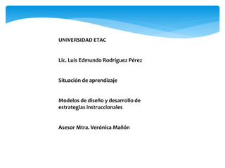 UNIVERSIDAD ETAC 
Lic. Luis Edmundo Rodríguez Pérez 
Situación de aprendizaje 
Modelos de diseño y desarrollo de 
estrategias instruccionales 
Asesor Mtra. Verónica Mañón 
 