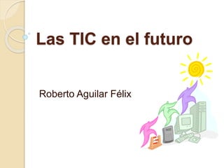 Las TIC en el futuro 
Roberto Aguilar Félix 
 