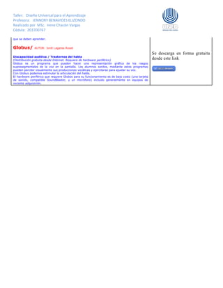 Taller: Diseño Universal para el Aprendizaje
Profesora: JENNORY BENAVIDES ELIZONDO
Realizado por MSc. Irene Chacón Vargas
Cédula: 203700767
que se deben aprender.
Globus/ AUTOR: Jordi Lagares Roset
Discapacidad auditiva / Trastornos del habla
(Distribución gratuita desde Internet. Requiere de hardware periférico)
Globus es un programa que pueden hacer una representación gráfica de los rasgos
suprasegmentales de la voz en la pantalla. Los alumnos sordos, mediante estos programas
pueden percibir visualmente sus producciones vocálicas y ejercitarse para ajustar su voz.
Con Globus podemos estimular la articulación del habla.
El hardware periférico que requiere Globos para su funcionamiento es de bajo costo (una tarjeta
de sonido, compatible SoundBlaster, y un micrófono) incluido generalmente en equipos de
reciente adquisición.
Se descarga en forma gratuita
desde este link
 