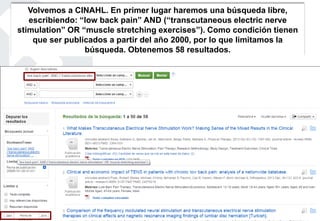 Volvemos a CINAHL. En primer lugar haremos una búsqueda libre,
escribiendo: “low back pain” AND (“transcutaneous electric nerve
stimulation” OR “muscle stretching exercises”). Como condición tienen
que ser publicados a partir del año 2000, por lo que limitamos la
búsqueda. Obtenemos 58 resultados.
 