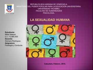 REPUBLICA BOLIVARIANA DE VENEZUELA.
MINISTERIO DEL PODER POPULAR PARA LA EDUCACION UNIVERSITARIA.
UNIVERSIDAD YACAMBU.
FACULTAD DE HUMANIDADES
PSICOLOGIA.
LA SEXUALIDAD HUMANA
Estudiante:
Nilda Salazar.
C.I.- 13.985.500
Docente:
Xiomara Rodríguez.
Asignatura:
Fisiología y Conducta
Cabudare, Febrero. 2015.
 
