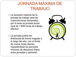 JORNADA MÁXIMA DE
TRABAJO
 La duración máxima de la
jornada de trabajo será de
cuarenta horas semanales,
por lo tanto la jornada anual
será de 1.808 horas de trabajo
efectivo.
 La jornada podrá ser
distribuida de forma irregular a
lo largo del año, con el límite
de nueve horas diarias,
respetándose los períodos
mínimos de descanso diario,
entre jornadas y semanal.
 