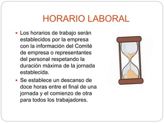 HORARIO LABORAL
 Los horarios de trabajo serán
establecidos por la empresa
con la información del Comité
de empresa o representantes
del personal respetando la
duración máxima de la jornada
establecida.
 Se establece un descanso de
doce horas entre el final de una
jornada y el comienzo de otra
para todos los trabajadores.
 