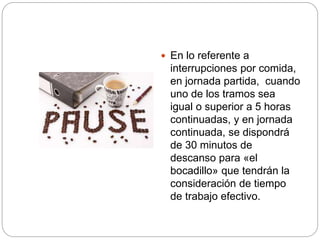  En lo referente a
interrupciones por comida,
en jornada partida, cuando
uno de los tramos sea
igual o superior a 5 horas
continuadas, y en jornada
continuada, se dispondrá
de 30 minutos de
descanso para «el
bocadillo» que tendrán la
consideración de tiempo
de trabajo efectivo.
 