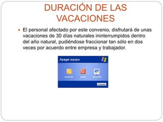 DURACIÓN DE LAS
VACACIONES
 El personal afectado por este convenio, disfrutará de unas
vacaciones de 30 días naturales ininterrumpidos dentro
del año natural, pudiéndose fraccionar tan sólo en dos
veces por acuerdo entre empresa y trabajador.
 