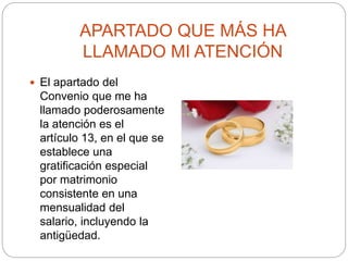 APARTADO QUE MÁS HA
LLAMADO MI ATENCIÓN
 El apartado del
Convenio que me ha
llamado poderosamente
la atención es el
artículo 13, en el que se
establece una
gratificación especial
por matrimonio
consistente en una
mensualidad del
salario, incluyendo la
antigüedad.
 