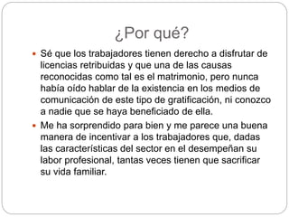 ¿Por qué?
 Sé que los trabajadores tienen derecho a disfrutar de
licencias retribuidas y que una de las causas
reconocidas como tal es el matrimonio, pero nunca
había oído hablar de la existencia en los medios de
comunicación de este tipo de gratificación, ni conozco
a nadie que se haya beneficiado de ella.
 Me ha sorprendido para bien y me parece una buena
manera de incentivar a los trabajadores que, dadas
las características del sector en el desempeñan su
labor profesional, tantas veces tienen que sacrificar
su vida familiar.
 