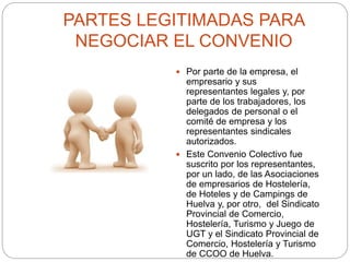 PARTES LEGITIMADAS PARA
NEGOCIAR EL CONVENIO
 Por parte de la empresa, el
empresario y sus
representantes legales y, por
parte de los trabajadores, los
delegados de personal o el
comité de empresa y los
representantes sindicales
autorizados.
 Este Convenio Colectivo fue
suscrito por los representantes,
por un lado, de las Asociaciones
de empresarios de Hostelería,
de Hoteles y de Campings de
Huelva y, por otro, del Sindicato
Provincial de Comercio,
Hostelería, Turismo y Juego de
UGT y el Sindicato Provincial de
Comercio, Hostelería y Turismo
de CCOO de Huelva.
 