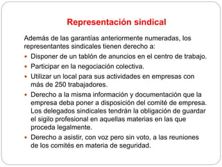 Representación sindical
Además de las garantías anteriormente numeradas, los
representantes sindicales tienen derecho a:
 Disponer de un tablón de anuncios en el centro de trabajo.
 Participar en la negociación colectiva.
 Utilizar un local para sus actividades en empresas con
más de 250 trabajadores.
 Derecho a la misma información y documentación que la
empresa deba poner a disposición del comité de empresa.
Los delegados sindicales tendrán la obligación de guardar
el sigilo profesional en aquellas materias en las que
proceda legalmente.
 Derecho a asistir, con voz pero sin voto, a las reuniones
de los comités en materia de seguridad.
 