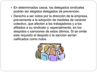  En determinados casos, los delegados sindicales
podrán ser elegidos delegados de prevención.
 Derecho a ser oídos por la dirección de la empresa,
previamente a la adopción de medidas de carácter
colectivo, que afecten a los trabajadores y a los
afiliados a su sindicato y, especialmente, en los
despidos o sanciones de estos últimos. Si se omite
este requisito el despido o la sanción serían
calificados como nulos.
 