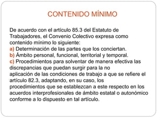 CONTENIDO MÍNIMO
De acuerdo con el artículo 85.3 del Estatuto de
Trabajadores, el Convenio Colectivo expresa como
contenido mínimo lo siguiente:
a) Determinación de las partes que los conciertan.
b) Ámbito personal, funcional, territorial y temporal.
c) Procedimientos para solventar de manera efectiva las
discrepancias que puedan surgir para la no
aplicación de las condiciones de trabajo a que se refiere el
artículo 82.3, adaptando, en su caso, los
procedimientos que se establezcan a este respecto en los
acuerdos interprofesionales de ámbito estatal o autonómico
conforme a lo dispuesto en tal artículo.
 