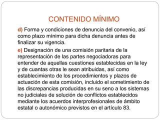 CONTENIDO MÍNIMO
d) Forma y condiciones de denuncia del convenio, así
como plazo mínimo para dicha denuncia antes de
finalizar su vigencia.
e) Designación de una comisión paritaria de la
representación de las partes negociadoras para
entender de aquellas cuestiones establecidas en la ley
y de cuantas otras le sean atribuidas, así como
establecimiento de los procedimientos y plazos de
actuación de esta comisión, incluido el sometimiento de
las discrepancias producidas en su seno a los sistemas
no judiciales de solución de conflictos establecidos
mediante los acuerdos interprofesionales de ámbito
estatal o autonómico previstos en el artículo 83.
 