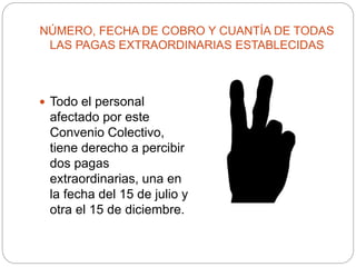 NÚMERO, FECHA DE COBRO Y CUANTÍA DE TODAS
LAS PAGAS EXTRAORDINARIAS ESTABLECIDAS
 Todo el personal
afectado por este
Convenio Colectivo,
tiene derecho a percibir
dos pagas
extraordinarias, una en
la fecha del 15 de julio y
otra el 15 de diciembre.
 