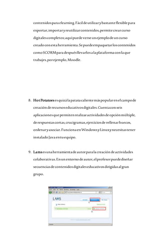 contenidosparaelearning.Fácildeutilizarybastanteflexiblepara
exportar,importaryreutilizarcontenidos,permitecrearcurso
digitalescompletos;aquípuedeverseunejemplodeuncurso
creadoconestaherramienta.Sepuedeempaquetarloscontenidos
comoSCORMparadespuésllevarlosalaplataformaconlaque
trabajes,porejemplo,Moodle.
8. HotPotatoesesquizálapatatacalientemáspopularenelcampode
creaciónderecursoseducativosdigitales.Cuentaconseis
aplicacionesquepermitenrealizaractividadesdeopciónmúltiple,
derespuestascortas,crucigramas,ejerciciosde rellenarhuecos,
ordenaryasociar.FuncionaenWindowsyLinuxynecesitastener
instaladoJavaentuequipo.
9. Lamsesunaherramientadeautorparalacreacióndeactividades
colaborativas.Enunentornodeautor,elprofesorpuedediseñar
secuenciasdecontenidosdigitaleseducativosdirigidasalgran
grupo.
 