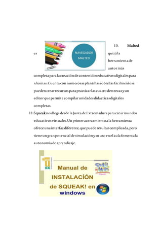 10. Malted
es quizála
herramientade
autormás
completaparalacreacióndecontenidoseducativosdigitalespara
idiomas.Cuentaconnumerosasplantillassobrelasfácilmentese
puedencrearrecursosparapracticarlascuatrodestrezasyun
editorquepermitecompilarunidadesdidácticasdigitales
completas.
11.SqueaknosllegadesdelaJuntadeExtremaduraparacrearmundos
educativosvirtuales.Unprimeracercamientoalaherramienta
ofreceunainterfazdiferente,quepuederesultarcomplicada,pero
tieneungranpotencialdesimulaciónysuusoenelaulafomentala
autonomíadeaprendizaje.
 