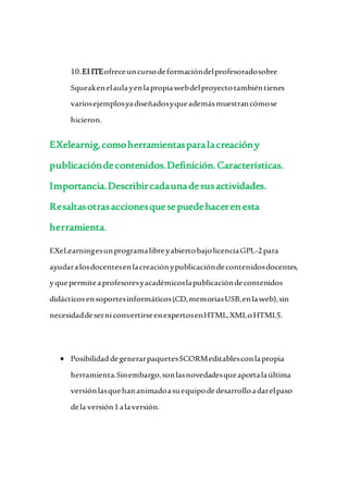 10.El ITEofreceuncursodeformacióndelprofesoradosobre
Squeakenelaulayenlapropiawebdelproyectotambiéntienes
variosejemplosyadiseñadosyqueademásmuestrancómose
hicieron.
EXelearnig,comoherramientasparalacreacióny
publicacióndecontenidos.Definición.Características.
Importancia.Describircadaunadesusactividades.
Resaltasotrasaccionesquesepuedehacerenesta
herramienta.
EXeLearningesunprogramalibreyabiertobajolicenciaGPL-2para
ayudaralosdocentesenlacreaciónypublicacióndecontenidosdocentes,
yquepermiteaprofesoresyacadémicoslapublicacióndecontenidos
didácticosensoportesinformáticos(CD,memoriasUSB,enlaweb),sin
necesidaddeserniconvertirseenexpertosenHTML,XMLoHTML5.
 PosibilidaddegenerarpaquetesSCORMeditablesconlapropia
herramienta.Sinembargo,sonlasnovedadesqueaportalaúltima
versiónlasquehananimadoasuequipodedesarrolloadarelpaso
dela versión1alaversión.
 