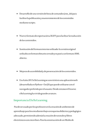  Desarrollodeunaversióndelíneadecomandos(exe_do)para
facilitarlapublicaciónymantenimientodeloscontenidos
mediantescripts.
 NuevoformatodeexportaciónaXLIFFparafacilitarlatraducción
deloscontenidos.
 Sustitucióndelformatointernoutilizado:laversiónoriginal
utilizabaunformatobinariocerradoysepasóaunformatoXML
abierto.
 Mejorasdeaccesibilidadydepresentacióndeloscontenidos.
 Enelaño2013eXeLearningseconvirtióenunaaplicaciónweb
(desarrolladaenPython+ExtJS)quepuedeutilizarseconel
navegadorpreferidoporelusuario.DesdeentoncesElnuevo
eXeLearninghavividograndesavances.
ImportanciaEleXeLearning
Puedeserusadoporlosprofesoresenlacreacióndeambientesde
aprendizajeparalosestudiantesbajounesquemadidácticoypedagógico
adecuado,permitiendoademáslacreacióndetutoralesylibros
electrónicosconestosfines.ParalaconstruccióndeunMediode
 
