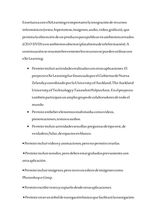 EnseñanzaconeXeLearningesimportantelaintegraciónderecursos
informáticos(texto,hipertextos,imágenes,audio,video,gráficos),que
permitalaobtencióndeunproductoparapublicarenambientescerrados
(CDO DVD)oenambientesabiertos(plataformadeteleformación).A
continuaciónseresumenbrevementelosrecursossepuedenutilizarcon
eXeLearning:
 Permiteincluiractividadesrealizadasconotrasaplicaciones.El
proyectoeXeLearningfuefinanciadoporelGobiernodeNueva
ZelandaycoordinadoporlaUniversityofAuckland,TheAuckland
UniversityofTechnologyyTairawhitiPolytechnic.Enelproyecto
tambiénparticipanunampliogrupodecolaboradoresdetodoel
mundo
 Permiteembeberelementosmultimediacomovídeos,
presentaciones,textosoaudios.
 Permiteincluiractividadessencillas:preguntasdetipotest,de
verdadero/falso,deespaciosenblanco.
Permiteincluirvídeosyanimaciones,peronopermitecrearlas.
Permiteincluirsonidos,perodebenestargrabadospreviamentecon
otraaplicación.
Permiteincluirimágenes,peronoesuneditordeimágenescomo
PhotoshopoGimp.
Permiteescribirtextoycopiarlodesdeotrasaplicaciones.
Permitecrearunárboldenavegaciónbásicoquefacilitarálanavegación.
 