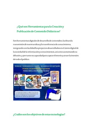 ¿QuésonHerramientasparalaCreacióny
PublicacióndeContenidoDidácticos?
Sonherramientasdigitalesdedesarrollodecontenidos,facilitarála
transmisióndenuestrasideasylatransferenciadeconocimiento,
integrandoconfacilidadlosproyectosdesarrolladosenel ámitodigitalde
lasociedaddela informaciónyconocimientos,asícomoaumentandosu
difusión,yportantosucapacidadparacaptarelinterésyatraerlaintesión
detodoelpublico.
¿Cuálessonlosobjetivosdeestastecnologías?
 