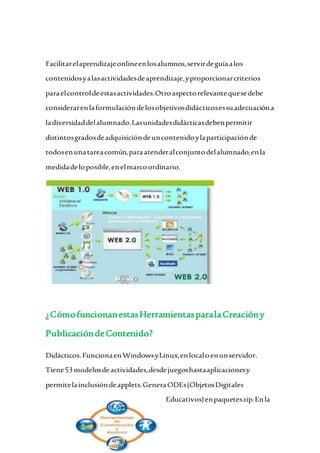Facilitarelaprendizajeonlineenlosalumnos,servirdeguíaalos
contenidosyalasactividadesdeaprendizaje,yproporcionarcriterios
paraelcontroldeestasactividades.Otroaspectorelevantequesedebe
considerarenlaformulacióndelosobjetivosdidácticosessuadecuacióna
ladiversidaddelalumnado.Lasunidadesdidácticasdebenpermitir
distintosgradosdeadquisicióndeuncontenidoylaparticipaciónde
todosenunatareacomún,paraatenderalconjuntodelalumnado,enla
medidadeloposible,enelmarcoordinario.
¿CómofuncionanestasHerramientasparalaCreacióny
PublicacióndeContenido?
Didácticos.FuncionaenWindowsyLinux,enlocaloenunservidor.
Tiene53modelosdeactividades,desdejuegoshastaaplicacionesy
permitelainclusióndeapplets.GeneraODEs(ObjetosDigitales
Educativos)enpaqueteszip.Enla
 
