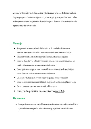 webde laConsejeríadeEducacionyCulturadelaJuntadeExtremadura
hayunpaquetederecursosparaverydescargarquesepuedenusarenlas
aulasytambiénenlospropiosdomiciliosparafomentarlaautonomíade
aprendizajedelalumnado.
Ventaja
 Seaprendeadesarrollarhabilidadesutilizandolasdiferentes
herramientasqueseutilizanenestosmediosdecomunicación.
 Sedesarrollahabilidadesdemaneraindividualoenequipo
 Esautodidactayseadquiereexperienciaspersonalesatravésdelas
cualesreforzamosnuestrosconocimientos.
 Cadaquiendaunpuntodevistadiferentealnuestro,locualsigue
retroalimentandonuestrosconocimientos.
 Unainmediatezenelprocesodebúsquedadeinformación
 Encontrarunamayorcantidaddepuntosdevistaencualquiertema
 Estarencontextossocioculturalesdiferentes
 Inmersiónprácticaenun entorno web 2.0.
Deventaja
 Losprofesoresensupapeldetransmisionesdeconocimento,deben
aprenderamanejarlasherramientasquepermitencanalizarsu
 