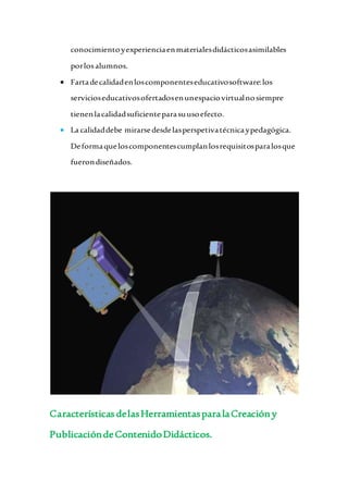 conocimientoyexperienciaenmaterialesdidácticosasimilables
porlosalumnos.
 Fartadecalidadenloscomponenteseducativosoftware:los
servicioseducativosofertadosenunespaciovirtualnosiempre
tienenlacalidadsuficienteparasuusoefecto.
 La calidaddebe mirarsedesdelasperspetivatécnicaypedagógica.
Deformaqueloscomponentescumplanlosrequisitosparalosque
fuerondiseñados.
Características delasHerramientasparalaCreacióny
PublicacióndeContenidoDidácticos.
 