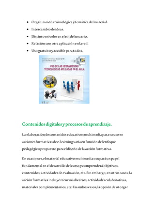  Organizacióncroinológicaytemáticadelmaterial.
 Intercambiodeideas.
 Distintosnivelesenelroldelusuario.
 Relaciónconotraaplicaciónenlared.
 Usogratuitoyaccsibleparatodos.
Contenidosdigitalesyprocesosdeaprendizaje.
La elaboracióndecontenidoseducativosmultimediaparasuusoen
accionesformativasdee-learningvaríaenfuncióndelenfoque
pedagógicopropuestoparaeldiseñodelaacciónformativa.
Enocasiones,elmaterialeducativomultimediaocuparáunpapel
fundamentaleneldesarrollodelcursoycomprenderáobjetivos,
contenidos,actividadesdeevaluación,etc.Sinembargo,enotroscasos, la
acciónformativaincluyerecursosdiversos,actividadescolaborativas,
materialescomplementarios,etc.Enamboscasos,laopcióndeotorgar
 