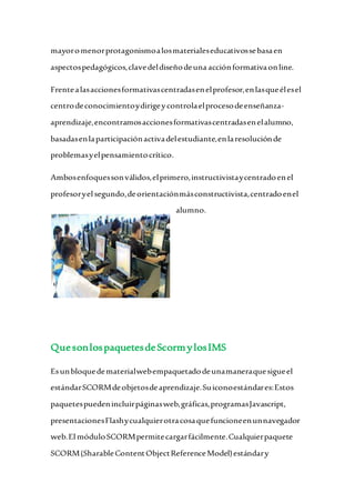 mayoromenorprotagonismoalosmaterialeseducativossebasaen
aspectospedagógicos,clavedeldiseñodeuna acciónformativaonline.
Frentealasaccionesformativascentradasenelprofesor,enlasqueélesel
centrodeconocimientoydirigeycontrolaelprocesodeenseñanza-
aprendizaje,encontramosaccionesformativascentradasenelalumno,
basadasenlaparticipaciónactivadelestudiante,enlaresoluciónde
problemasyelpensamientocrítico.
Ambosenfoquessonválidos,elprimero,instructivistaycentradoenel
profesoryel segundo,deorientaciónmásconstructivista,centradoenel
alumno.
QuesonlospaquetesdeScormylosIMS
Esunbloquedematerialwebempaquetadodeunamaneraquesigueel
estándarSCORMdeobjetosdeaprendizaje.Suiconoestándares:Estos
paquetespuedenincluirpáginasweb,gráficas,programasJavascript,
presentacionesFlashycualquierotracosaquefuncioneenunnavegador
web.El móduloSCORMpermitecargarfácilmente.Cualquierpaquete
SCORM(SharableContentObjectReferenceModel)estándary
 