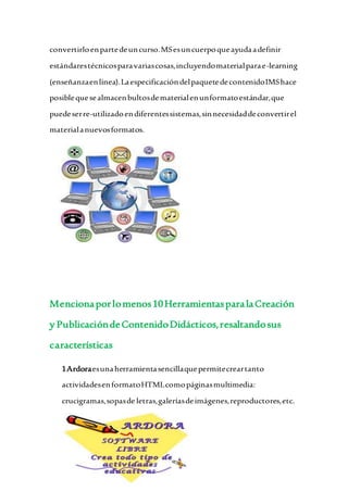 convertirloenpartedeuncurso.MSesuncuerpoqueayudaadefinir
estándarestécnicosparavariascosas,incluyendomaterialparae-learning
(enseñanzaenlínea).LaespecificacióndelpaquetedecontenidoIMShace
posiblequesealmacenbultosdematerialenunformatoestándar,que
puedeserre-utilizadoendiferentessistemas,sinnecesidaddeconvertirel
materialanuevosformatos.
Mencionaporlomenos10HerramientasparalaCreación
y PublicacióndeContenidoDidácticos,resaltandosus
características
1Ardoraesunaherramientasencillaquepermitecreartanto
actividadesenformatoHTMLcomopáginasmultimedia:
crucigramas,sopasde letras,galeríasdeimágenes,reproductores,etc.
 