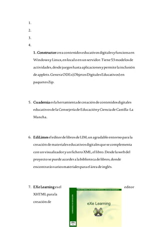 1.
2.
3.
4.
1. Constructorcreacontenidoseducativosdigitalesyfuncionaen
WindowsyLinux,enlocaloenunservidor.Tiene53modelosde
actividades,desdejuegoshastaaplicacionesypermitelainclusión
deapplets.GeneraODEs(ObjetosDigitalesEducativos)en
paquetesZip.
5. Cuaderniaeslaherramientadecreacióndecontenidosdigitales
educativosdelaConsejeríadeEducaciónyCienciadeCastilla-La
Mancha.
6. EdiLimeseleditordelibrosdeLIM,unagradableentornoparala
creacióndematerialeseducativosdigitalesquesecomplementa
conunvisualizadoryunficheroXML,ellibro.Desdelawebdel
proyectosepuedeaccederalabibliotecadelibros,donde
encontrarásvariosmaterialesparaeláreadeinglés.
7. EXeLearningesel editor
XHTMLparala
creaciónde
 