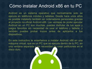 Cómo instalar Android x86 en tu PC
Android es un sistema operativo que normalmente solo se
ejecuta en teléfonos móviles y tabletas. Desde hace unos años
es posible instalarlo también en ordenadores personales gracias
al proyecto no-oficial Android-x86. Las ventajas de poder ejecutar
Android en un PC son muchas: puedes disfrutar de tus apps y
juegos favoritos sin necesidad de usar el teléfono y tableta, y
también puedes probar trucos antes de aplicarlos a tus
dispositivos.
En este instructivo te enseñamos a instalar Android x86 en una
máquina virtual, que es un PC que se ejecuta dentro de tu PC, en
una ventana separada y sin necesidad de crear particiones en el
disco duro.
 