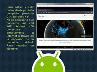 Para entrar y salir
del modo de pantalla
completa presiona
Ctrl. Derecho + F
No es necesario que
conectes una red
WiFi: Android x86
conectará
directamente a
Internet a través de
la conexión de la
máquina virtual.
Para muestra, un
ejemplo:
 
