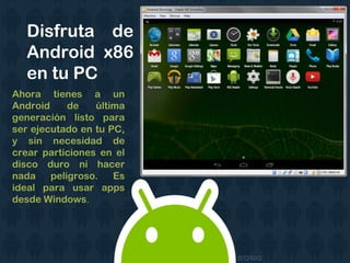 Disfruta de
Android x86
en tu PC
Ahora tienes a un
Android de última
generación listo para
ser ejecutado en tu PC,
y sin necesidad de
crear particiones en el
disco duro ni hacer
nada peligroso. Es
ideal para usar apps
desde Windows.
 