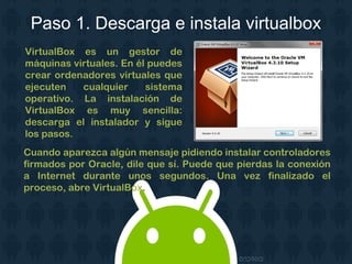 Paso 1. Descarga e instala virtualbox
VirtualBox es un gestor de
máquinas virtuales. En él puedes
crear ordenadores virtuales que
ejecuten cualquier sistema
operativo. La instalación de
VirtualBox es muy sencilla:
descarga el instalador y sigue
los pasos.
Cuando aparezca algún mensaje pidiendo instalar controladores
firmados por Oracle, dile que sí. Puede que pierdas la conexión
a Internet durante unos segundos. Una vez finalizado el
proceso, abre VirtualBox.
 
