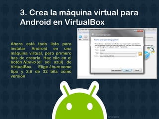 Ahora está todo listo para
instalar Android en una
máquina virtual, pero primero
has de crearla. Haz clic en el
botón Nuevo (el sol azul) de
VirtualBox. Elige Linux como
tipo y 2.6 de 32 bits como
versión
3. Crea la máquina virtual para
Android en VirtualBox
 
