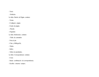 - Texto.
- Símbolos.
La ficha Diseño de Página contiene:
- Temas.
- Configurar página
- Fondo de página.
- Párrafo.
- Organizar.
La ficha Referencias contiene:
- Tabla de contenidos
- Nota al pie.
- Citas y bibliografía.
- Títulos
- Indice.
- Tabla de autoridades.
La ficha Correspondencia contiene:
- Crear.
- Iniciar combinación de correspondencia.
- Escribir e insertar campos.
 