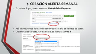 4. CREACIÓN ALERTA SEMANAL
• En primer lugar, seleccionamos Historial de Búsqueda
• Así, introducimos nuestro usuario y contraseña en la base de datos.
• Creamos una carpeta. En este caso, se llamará Tarea 3
 