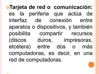 Tarjeta de red o comunicación:
es la periferia que actúa de
interfaz de conexión entre
aparatos o dispositivos, y también
posibilita compartir recursos
(discos duros, impresoras,
etcétera) entre dos o más
computadoras, es decir, en una
red de computadoras.
 